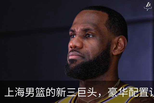上海男篮的新三巨头，豪华配置让对手眼红！